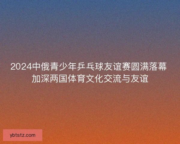 2024中俄青少年乒乓球友谊赛圆满落幕 加深两国体育文化交流与友谊